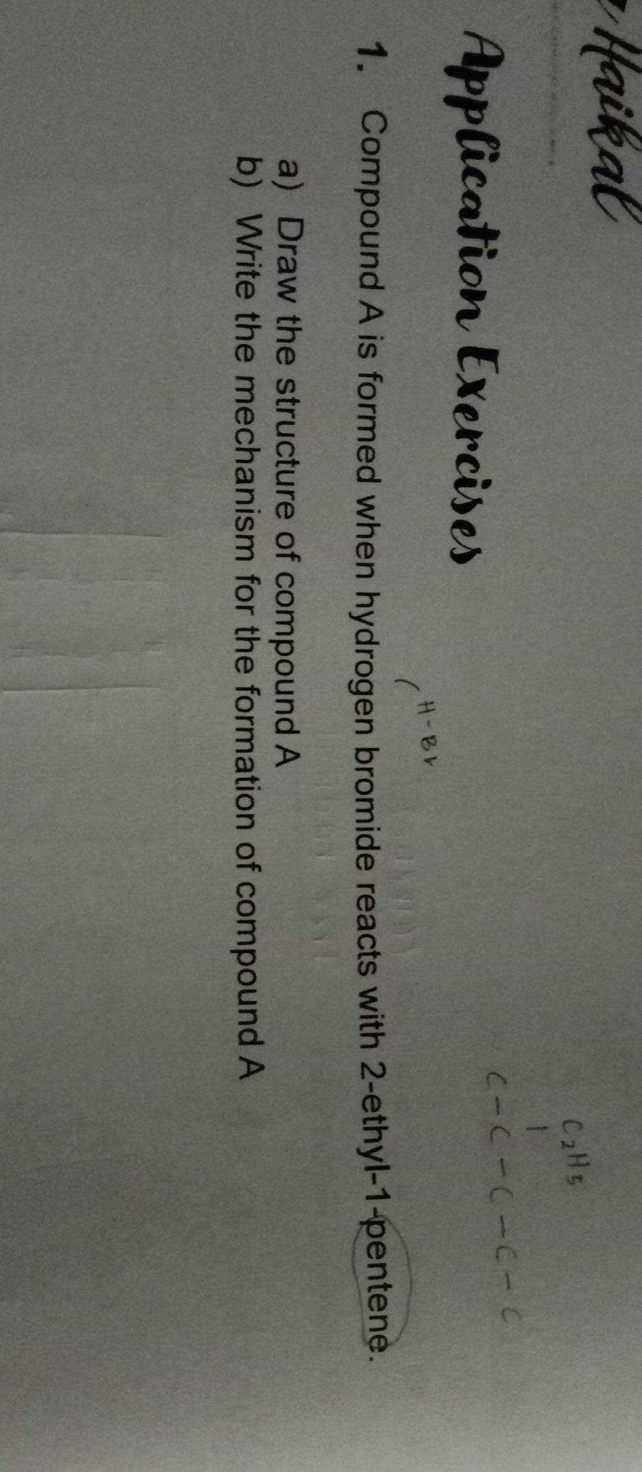 lication Exercises 
1. Compound A is formed when hydrogen bromide reacts with 2 -ethyl- 1 -pentene. 
a) Draw the structure of compound A
b) Write the mechanism for the formation of compound A