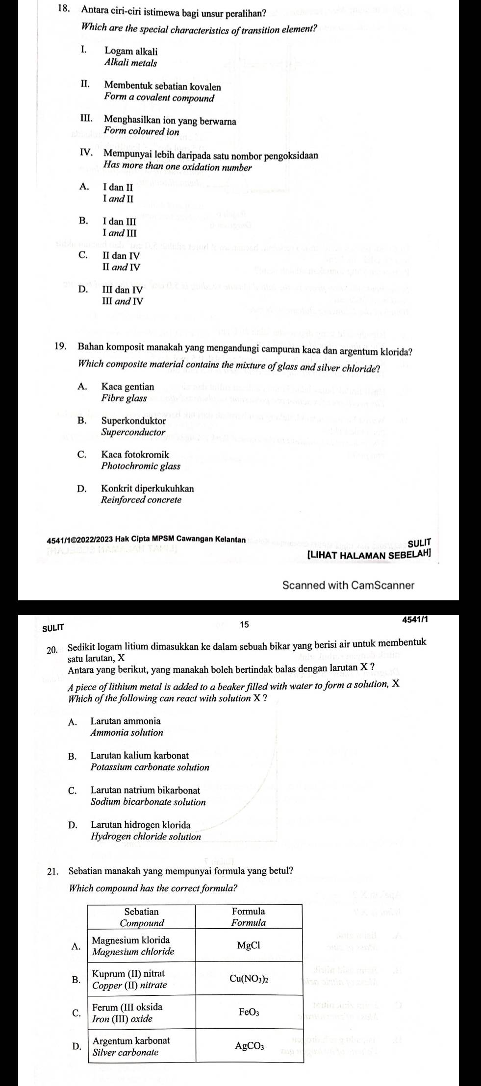 Antara ciri-ciri istimewa bagi unsur peralihan?
Which are the special characteristics of transition element?
I. Logam alkali
Alkali metals
II. Membentuk sebatian kovalen
Form a covalent compound
III. Menghasilkan ion yang berwarna
Form coloured ion
IV. Mempunyai lebih daripada satu nombor pengoksidaan
Has more than one oxidation number
A. IdanII 
IandII
B. IdanIII 
IandIII
C. IIdanIV
IIandIV
D. prodlimits _(IIIandIV)^(IV) 
19. Bahan komposit manakah yang mengandungi campuran kaca dan argentum klorida?
Which composite material contains the mixture of glass and silver chloride?
A. Kaca gentian
Fibre glass
B. Superkonduktor
Superconductor
C. Kaca fotokromik
Photochromic glass
D. Konkrit diperkukuhkar
4541/1©2022/2023 Hak Cipta MPSM Cawangan Kelantan
SULIT
[LIHAT HALAMAN SEBELAH]
Scanned with CamScanner
15
SULIT 4541/1
20. Sedikit logam litium dimasukkan ke dalam sebuah bikar yang berisi air untuk membentuk
satu larutan, X
Antara yang berikut, yang manakah boleh bertindak balas dengan larutan X ?
A piece of lithium metal is added to a beaker filled with water to form a solution, X
Which of the following can react with solution X ?
A. Larutan ammonia
Ammonia solution
B. Larutan kalium karbonat
Potassium carbonate solution
C. Larutan natrium bikarbonat
Sodium bicarbonate solution
D. Larutan hidrogen klorida
Hydrogen chloride solution
21. Sebatian manakah yang mempunyai formula yang betul?
Which compound has the correct formula?