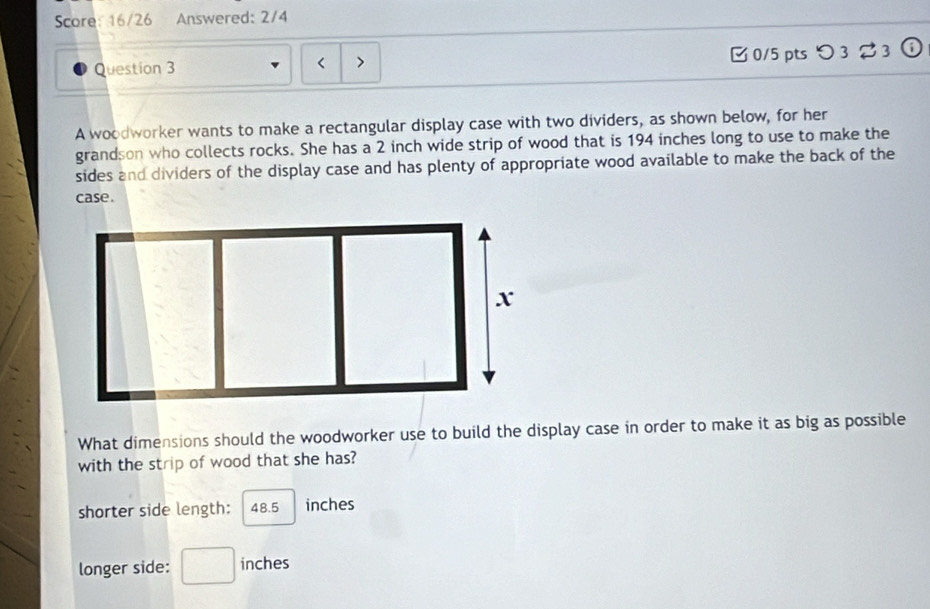 Score: 16/26 Answered: 2/4 
Question 3 0/5 pts つ 3 23 
A woodworker wants to make a rectangular display case with two dividers, as shown below, for her 
grandson who collects rocks. She has a 2 inch wide strip of wood that is 194 inches long to use to make the 
sides and dividers of the display case and has plenty of appropriate wood available to make the back of the 
case. 
What dimensions should the woodworker use to build the display case in order to make it as big as possible 
with the strip of wood that she has? 
shorter side length: 48.5 inches
longer side: □ inches