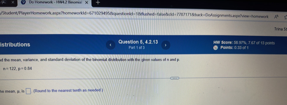 Do Homework - HW4.2 Binomial X 
/Student/PlayerHomework.aspx?homeworkld =6710294958 questionld =1 =1&flushed=false&cld=7787171&back=DoAssignments.aspx?view=homework A^n 
Trina St 
Question 5, 4.2.13 HW Score: 58.97%, 7.67 of 13 points 
istributions Points: 0.33 of 1 
Part 1 of 3 > 
nd the mean, variance, and standard deviation of the binomial distribution with the given values of n and p.
n=122, p=0.84
he mean, μ, is □. (Round to the nearest tenth as needed.)