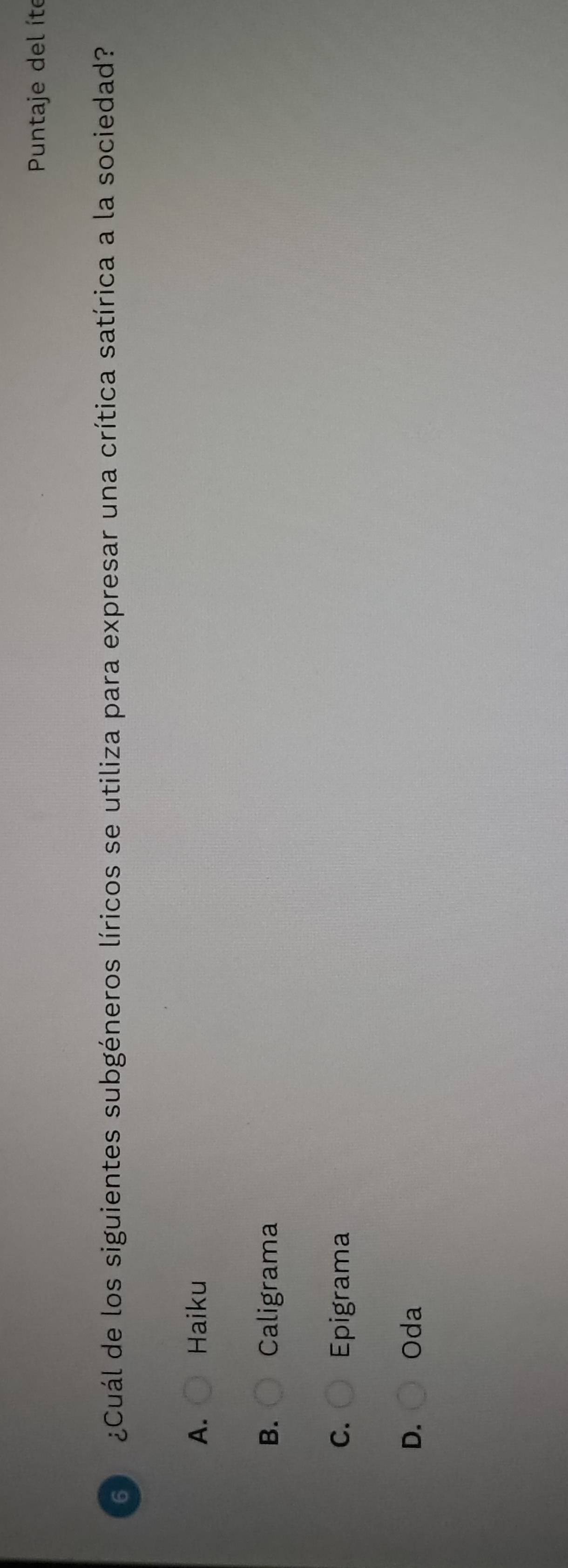 Puntaje del íte
6 ¿Cuál de los siguientes subgéneros líricos se utiliza para expresar una crítica satírica a la sociedad?
A. Haiku
B. Caligrama
C. Epigrama
D. Oda