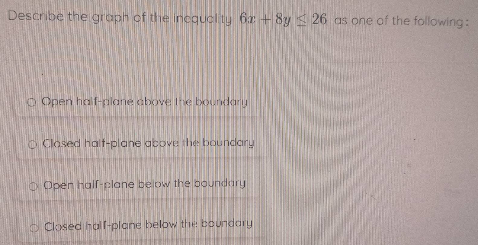 Describe the graph of the inequality 6x+8y≤ 26 as one of the following:
Open half-plane above the boundary
Closed half-plane above the boundary
Open half-plane below the boundary
Closed half-plane below the boundary