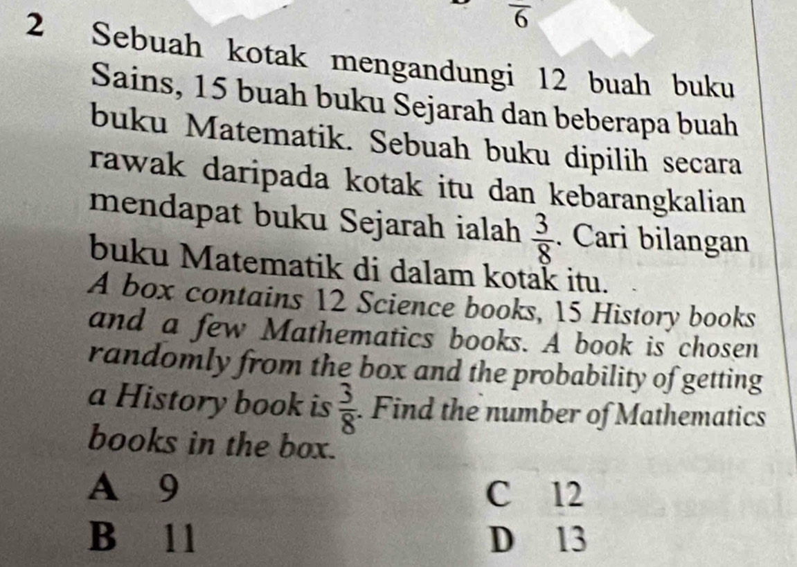 overline 6
2 Sebuah kotak mengandungi 12 buah buku
Sains, 15 buah buku Sejarah dan beberapa buah
buku Matematik. Sebuah buku dipilih secara
rawak daripada kotak itu dan kebarangkalian
mendapat buku Sejarah ialah  3/8 . Cari bilangan
buku Matematik di dalam kotak itu.
A box contains 12 Science books, 15 History books
and a few Mathematics books. A book is chosen
randomly from the box and the probability of getting
a History book is  3/8 . Find the number of Mathematics
books in the box.
A 9
C 12
B 11 D 13