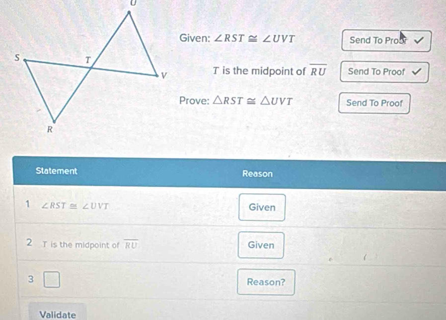 Given: ∠ RST≌ ∠ UVT Send To Proor
T is the midpoint of overline RU Send To Proof √ 
Prove: △ RST≌ △ UVT Send To Proof 
Statement Reason 
1 ∠ RST≌ ∠ UVT
Given 
2 T is the midpoint of overline RU Given 
3 □ Reason? 
Validate