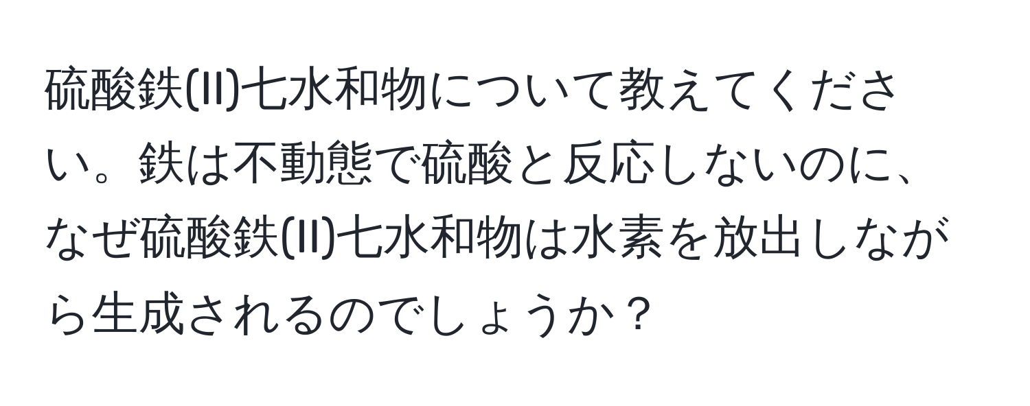 硫酸鉄(II)七水和物について教えてください。鉄は不動態で硫酸と反応しないのに、なぜ硫酸鉄(II)七水和物は水素を放出しながら生成されるのでしょうか？