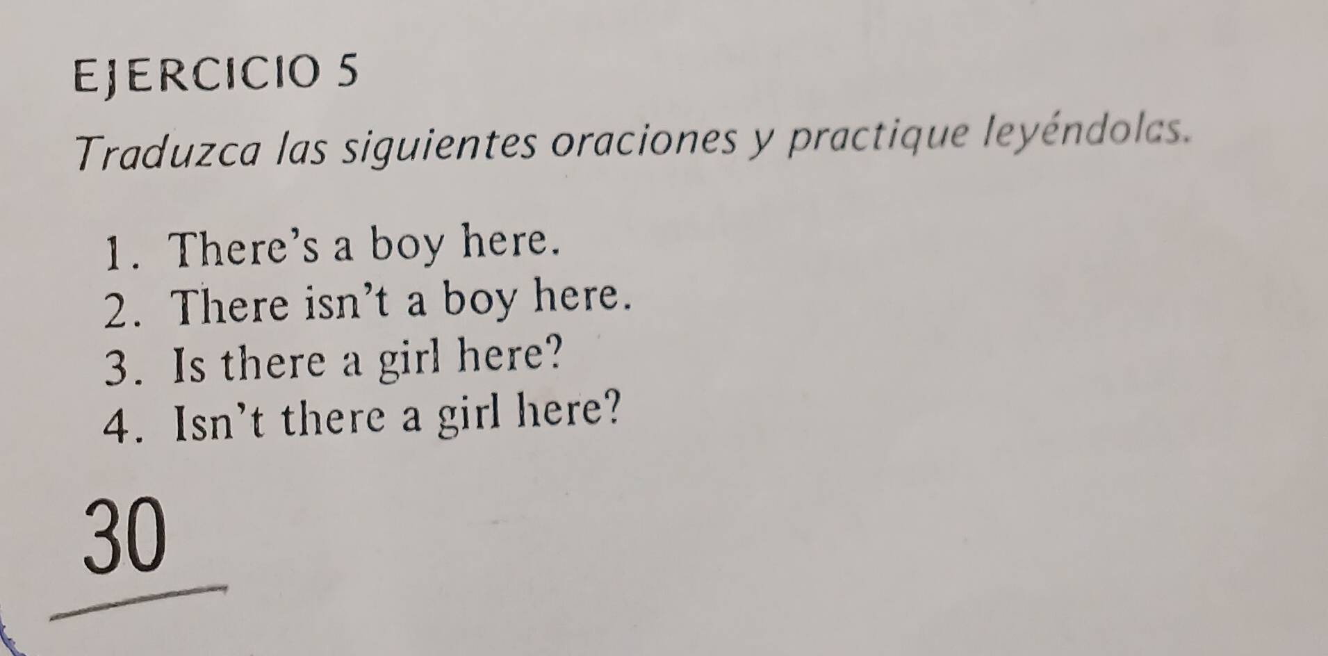 Traduzca las siguientes oraciones y practique leyéndolas. 
1. There's a boy here. 
2. There isn't a boy here. 
3. Is there a girl here? 
4. Isn't there a girl here? 
30