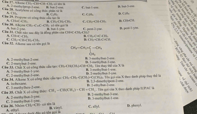 Alkene CH_3- CH=CH-CH5 có tên là D. but-3-cn c.
A. 2-methylprop-2-ene. B. but-2-ene. C. b 3t-1 -ene
_
   
2   
Câu 28. Acetylene có công thức phân tử là D. C_3H_6.
A. CH₄. B. C_2H_2. C. C_2H_4.
Câu 29. Propyne có công thức cấu tạo là CH=CH.
A. CH=C-CH_3. B. CH_3-CH_2-CH_3. C. CH_2=CH-CH_3. D.
Câu 30. Alkyne CH_3-C=C-CH_3 có tên gọi là
A. but-2-yne. B. but-1-yne. C. pent-2-yn. . D. pent-1-yne.
Câu 31. Chất nào sau đây là đồng phân của CH=C-CH_2-CH_3
B. CH_3-Cequiv C-CH_3.
A. CH=C-CH_3. D.
___           é n 3
C. CH_2=CH-CH_2-CH_3. CH_2=CH-C=CH.
Câu 32. Alkene sau có tên gọi là
beginarrayr CH_3-CH_2=C-CH_3 CH_3endarray
A. 2-methylbut-2-ene. B. 3-methylbut-2-ene.
C. 2-metybut-3-ene. D. 3-methylbut-3-ene.
# ĩ s é
Câu 33. Chất X có công thức cấu tạo: CH_3-CH(CH_3)-CH=CH_2. Tên thay thế của X là
É 9  é
A. 3-methylbut-1-yne. B. 3-methylbut-1-ene.
C. 2-methylbut-3-ene. D. 2-methylbut-3-yne.
Câu 34. Alkene X có công thức cấu tạo: CH_3-CH_2-C(CH_3)=C(CH_3) B. 2,3-dimethylpent-2-ene.. Tên gọi của X theo danh pháp thay thể là
A. isohexane.
C. 3-methylhex- 2-cr e. D. 2-ethylbut-2-ene.
Câu 35. Chất X có công thức: CH_3-CH(CH_3)-CH=CH_2. Tên gọi của X theo danh pháp IUPAC là
A. 2-methylbut-3-yne. B. 2-methylbut-3-ene
C. 3-methylbut-1-yne. D. 3-methylbut-1-ene.
Câu 36. Nhóm CH_2=CH I có tên là C. allyl. D. phenyl.
A. ethyl. B. vinyl.
đưới đây có tên gọi là