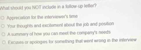 What should you NOT include in a follow--up letter?
Appreciation for the interviewer's time
Your thoughts and excitement about the job and position
A summary of how you can meet the company's needs
Excuses or apologies for something that went wrong in the interview