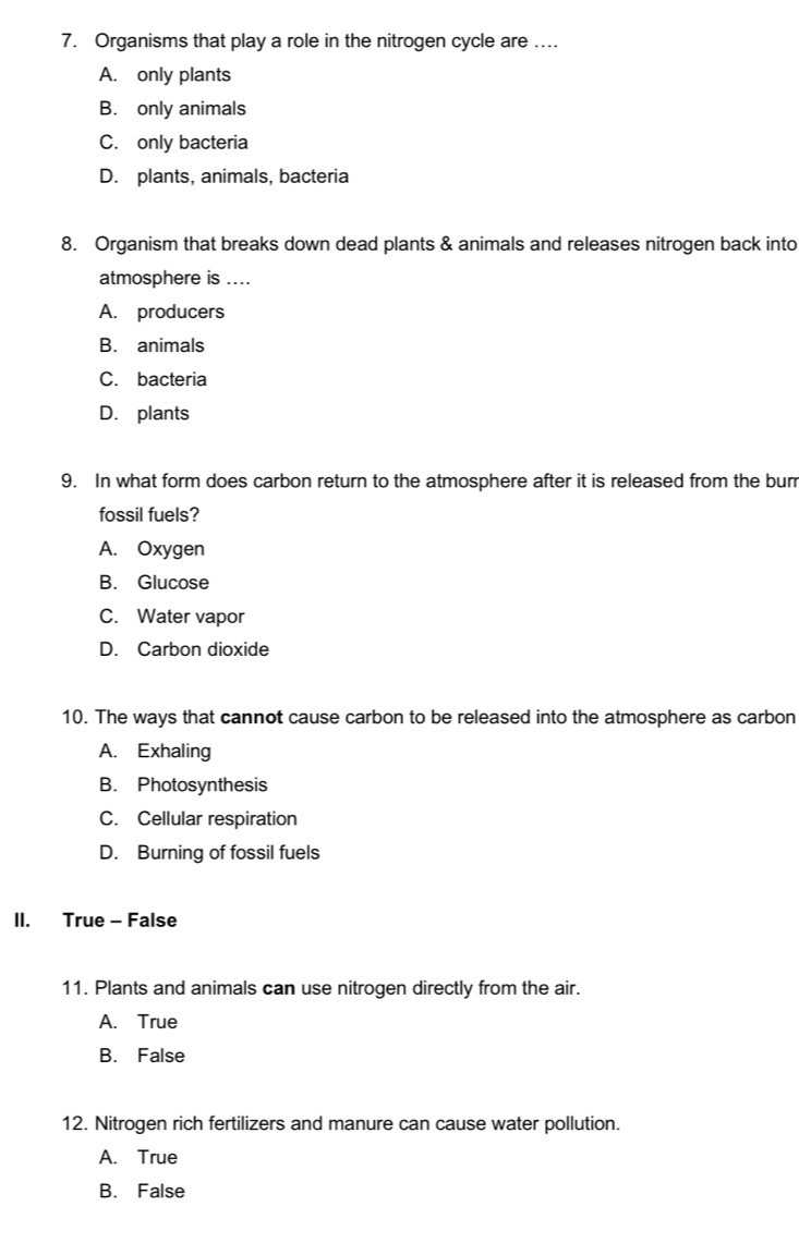 Organisms that play a role in the nitrogen cycle are ....
A. only plants
B. only animals
C. only bacteria
D. plants, animals, bacteria
8. Organism that breaks down dead plants & animals and releases nitrogen back into
atmosphere is ....
A. producers
B. animals
C. bacteria
D. plants
9. In what form does carbon return to the atmosphere after it is released from the burr
fossil fuels?
A. Oxygen
B. Glucose
C. Water vapor
D. Carbon dioxide
10. The ways that cannot cause carbon to be released into the atmosphere as carbon
A. Exhaling
B. Photosynthesis
C. Cellular respiration
D. Burning of fossil fuels
II. True - False
11. Plants and animals can use nitrogen directly from the air.
A. True
B. False
12. Nitrogen rich fertilizers and manure can cause water pollution.
A. True
B. False