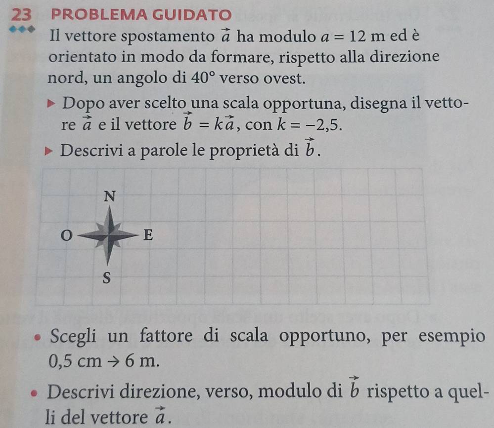 PROBLEMA GUIDATO 
Il vettore spostamento vector a ha modulo a=12m ed è 
orientato in modo da formare, rispetto alla direzione 
nord, un angolo di 40° verso ovest. 
Dopo aver scelto una scala opportuna, disegna il vetto- 
re vector a e il vettore vector b=kvector a , con k=-2,5. 
Descrivi a parole le proprietà di vector b. 
Scegli un fattore di scala opportuno, per esempio
0,5cmto 6m. 
Descrivi direzione, verso, modulo di vector b rispetto a quel- 
li del vettore vector a.