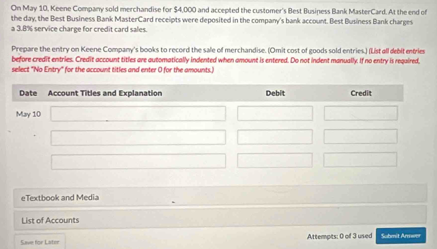 On May 10, Keene Company sold merchandise for $4,000 and accepted the customer's Best Business Bank MasterCard. At the end of 
the day, the Best Business Bank MasterCard receipts were deposited in the company's bank account. Best Business Bank charges 
a 3.8% service charge for credit card sales. 
Prepare the entry on Keene Company's books to record the sale of merchandise. (Omit cost of goods sold entries.) (List all debit entries 
before credit entries. Credit account titles are automatically indented when amount is entered. Do not indent manually. If no entry is required, 
select "No Entry" for the account titles and enter 0 for the amounts.) 
eTextbook and Media 
List of Accounts 
Save for Later Attempts: 0 of 3 used Submit Answer