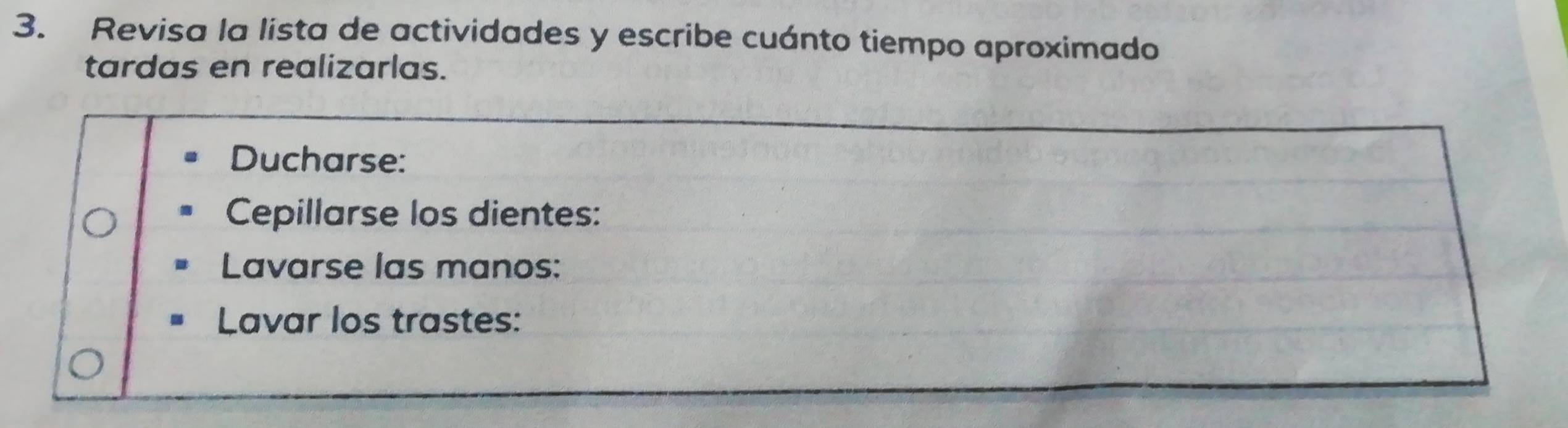 Revisa la lista de actividades y escribe cuánto tiempo aproximado 
tardas en realizarlas. 
Ducharse: 
Cepillarse los dientes: 
Lavarse las manos: 
Lavar los trastes: