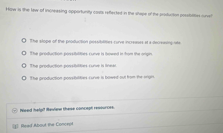 How is the law of increasing opportunity costs reflected in the shape of the production possibilities curve?
The slope of the production possibilities curve increases at a decreasing rate.
The production possibilities curve is bowed in from the origin.
The production possibilities curve is linear.
The production possibilities curve is bowed out from the origin.
Need help? Review these concept resources.
Read About the Concept