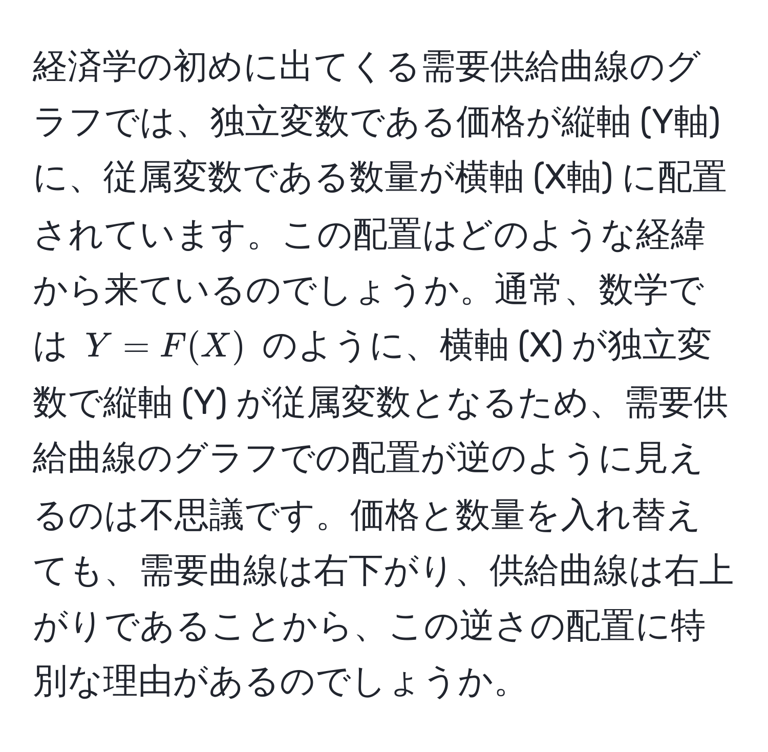 経済学の初めに出てくる需要供給曲線のグラフでは、独立変数である価格が縦軸 (Y軸) に、従属変数である数量が横軸 (X軸) に配置されています。この配置はどのような経緯から来ているのでしょうか。通常、数学では $Y = F(X)$ のように、横軸 (X) が独立変数で縦軸 (Y) が従属変数となるため、需要供給曲線のグラフでの配置が逆のように見えるのは不思議です。価格と数量を入れ替えても、需要曲線は右下がり、供給曲線は右上がりであることから、この逆さの配置に特別な理由があるのでしょうか。