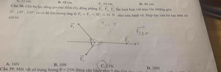 A. 52 cm B. 48 cm. C. 54 cm. D. 46 cm.
Câu 38: Cho ba lực đồng qui (tại điểm O), đồng phẳng vector F_1, vector F_2, vector F_3 lần lượt hợp với trục Ox những góc
0°, 120°, 120° và có độ lớn tương ứng là F_1=F_3=3F_2=15N
giá trị như trên hình vẽ. Hợp lực của ba lực trên có
overline F_1
A 
x
overline F_2.
A. 16N B. 10N C. 15N
Câu 39: Một vật có trọng lượng P=25N đứng cân bằng nhờ 2 D. 20N