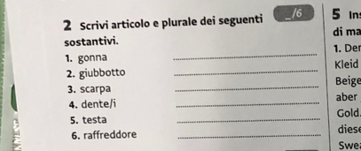 5 In
2 Scrivi articolo e plurale dei seguenti / 6 di ma 
sostantivi. 
1. gonna _1. De 
_ 
2. giubbotto _Beige Kleid 
3. scarpa aber 
_ 
4. dente/i _Gold. 
5. testa dies 
6. raffreddore_ 
Swe