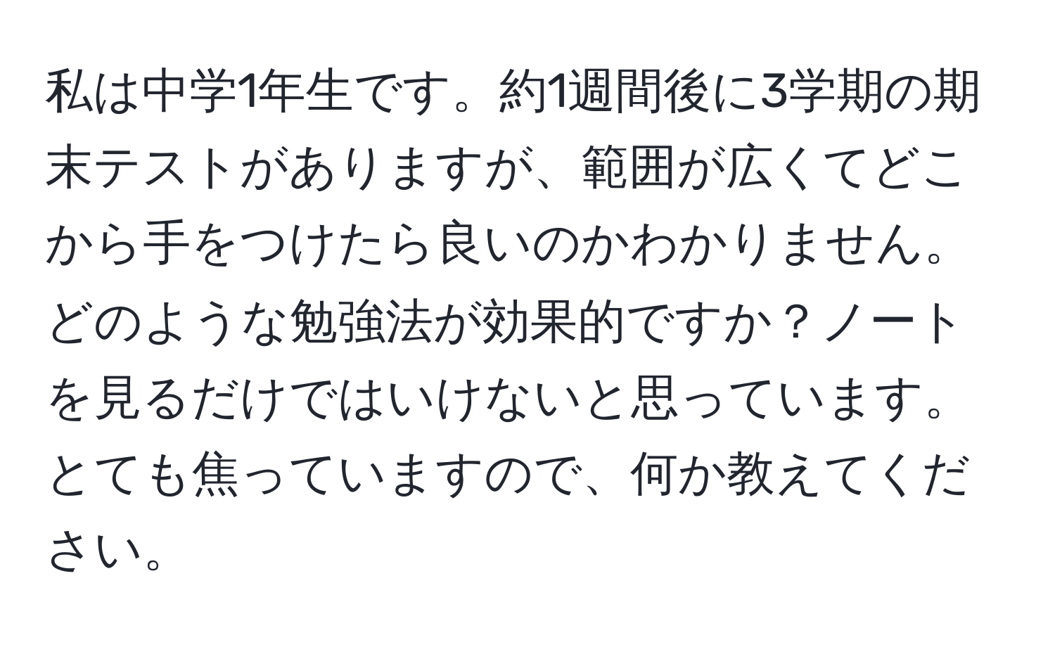 私は中学1年生です。約1週間後に3学期の期末テストがありますが、範囲が広くてどこから手をつけたら良いのかわかりません。どのような勉強法が効果的ですか？ノートを見るだけではいけないと思っています。とても焦っていますので、何か教えてください。