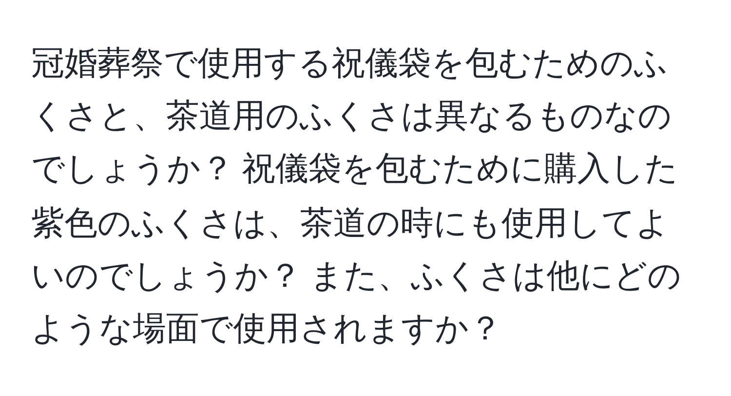 冠婚葬祭で使用する祝儀袋を包むためのふくさと、茶道用のふくさは異なるものなのでしょうか？ 祝儀袋を包むために購入した紫色のふくさは、茶道の時にも使用してよいのでしょうか？ また、ふくさは他にどのような場面で使用されますか？