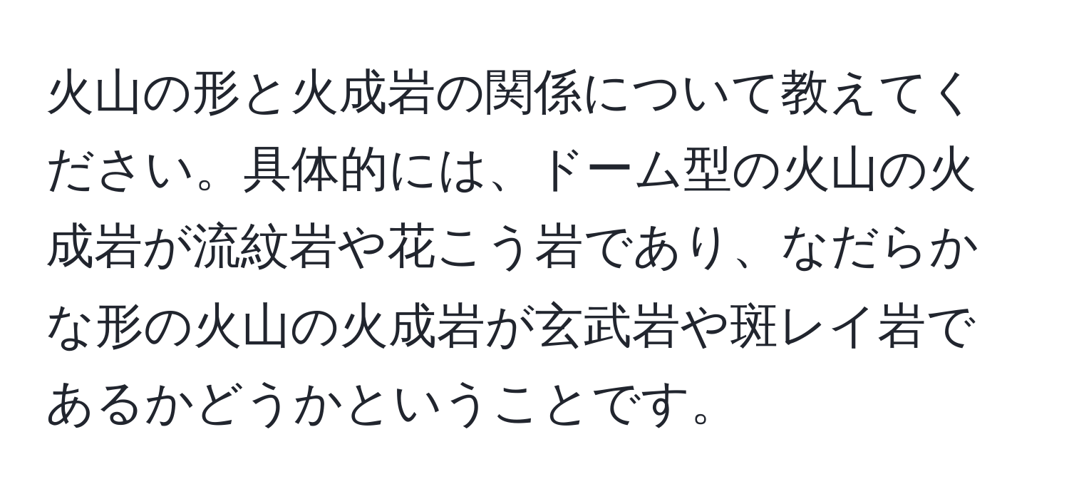 火山の形と火成岩の関係について教えてください。具体的には、ドーム型の火山の火成岩が流紋岩や花こう岩であり、なだらかな形の火山の火成岩が玄武岩や斑レイ岩であるかどうかということです。