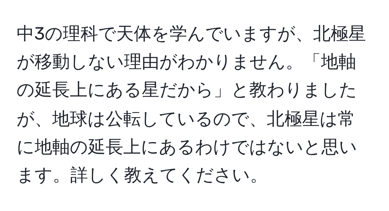 中3の理科で天体を学んでいますが、北極星が移動しない理由がわかりません。「地軸の延長上にある星だから」と教わりましたが、地球は公転しているので、北極星は常に地軸の延長上にあるわけではないと思います。詳しく教えてください。