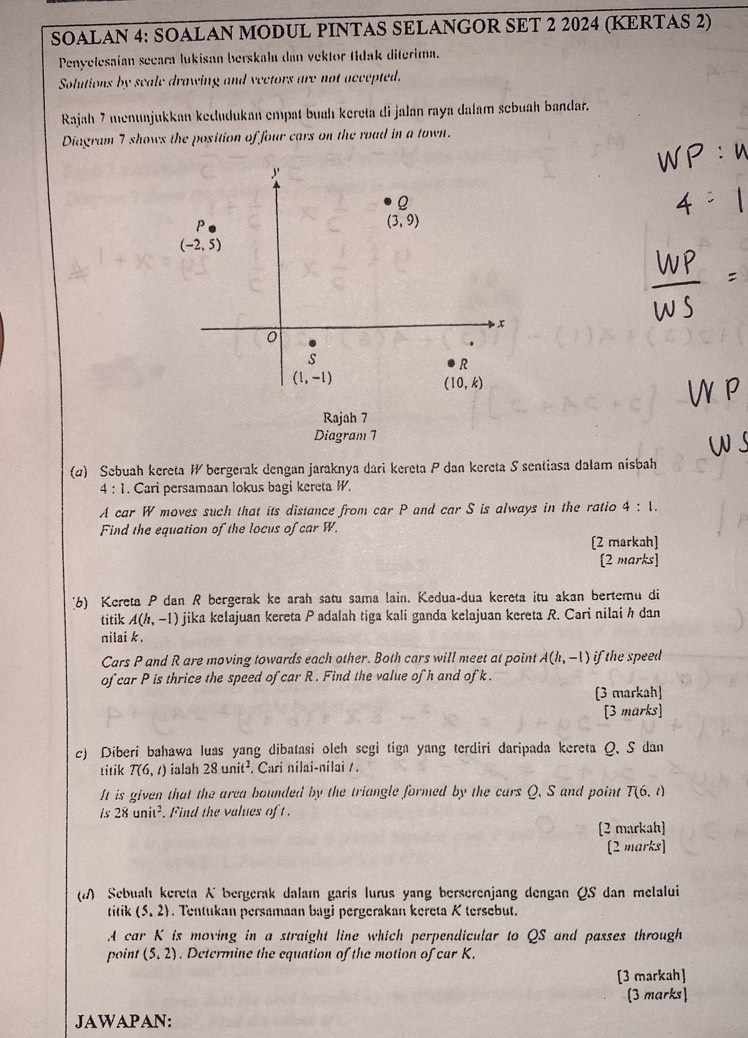 SOALAN 4: SOALAN MODUL PINTAS SELANGOR SET 2 2024 (KERTAS 2)
Penyelesaian secara lukisan berskala dan vektor tidak diterima.
Solutions by seale drawing and vectors are not accepted.
Rajah 7 menunjukkan kedudukan empat buah kereta di jalan raya dalam sebuah bandar.
Diagram 7 shows the position of four cars on the road in a town.
Diagram 7
(2) Sebuah kereta W bergerak dengan jaraknya dari kereta P dan kereta S sentiasa dalam nisbah
4:1. Cari persamaan lokus bagi kereta W.
A car W moves such that its distance from car P and car S is always in the ratio 4:1.
Find the equation of the locus of car W.
(2 markah]
[2 marks]
[6) Kereta P dan R bergerak ke arah satu sama lain. Kedua-dua kereta itu akan bertemu di
titik A(h,-1) jika kelajuan kereta Padalah tiga kali ganda kelajuan kereta R. Cari nilai h dan
nilai k.
Cars P and R are moving towards each other. Both cars will meet at point A(h,-1)i the speed 
of car P is thrice the speed of car R . Find the value of h and of k.
[3 markah]
[3 marks]
c) Diberi bahawa luas yang dibatasi oleh segi tiga yang terdiri daripada kereta Q. S dan
titik T(6,t) ialah 28unit^2. Cari nilai-nilai / .
It is given that the area bounded by the triangle formed by the cars Q. S and point T(6,l)
is28unit^2 Find the values of t .
[2 markah]
[2 marks]
( Sebuah kereta K bergerak dalaı garis lurus yang berserenjang dengan QS dan melalui
titik (5,2). Tentukan persamaan bagi pergerakan kereta K tersebut.
A car K is moving in a straight line which perpendicular to QS and passes through
point (5,2). Determine the equation of the motion of car K.
[3 markah]
(3 marks]
JAWAPAN: