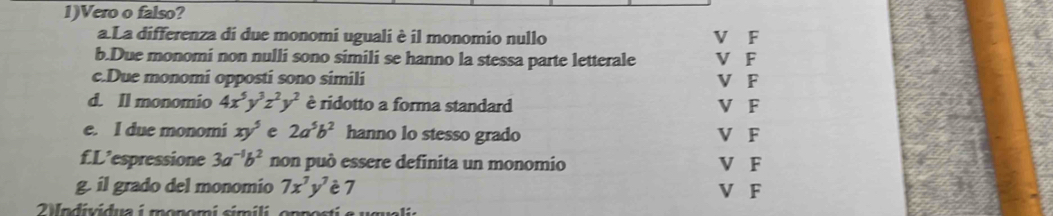 1)Vero o falso?
a La differenza di due monomi uguali è il monomio nullo V F
b.Due monomi non nulli sono simili se hanno la stessa parte letterale V F
c.Due monomi opposti sono simili V F
d. ll monomio 4x^5y^3z^2y^2 è ridotto a forma standard V F
e. I due monomi xy^5 e 2a^5b^2 hanno lo stesso grado V F
f.L’espressione 3a^(-1)b^2 non può essere definita un monomio V F
g. il grado del monomio 7x^7y^7 è 7 V F
2 Wndividua i monomi simili, opposti e ugualia