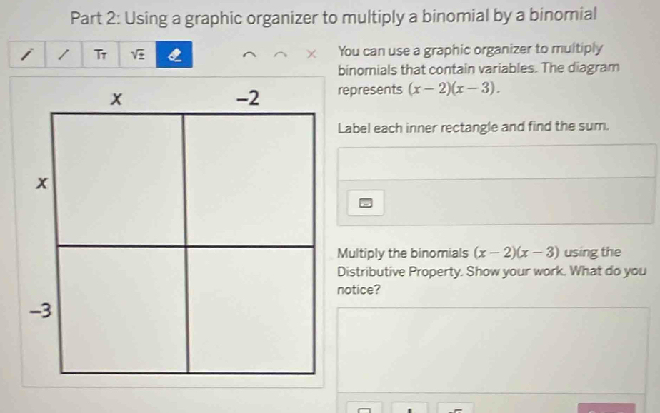 Using a graphic organizer to multiply a binomial by a binomial 
Tr sqrt(± ) I × You can use a graphic organizer to multiply 
binomials that contain variables. The diagram 
represents (x-2)(x-3). 
Label each inner rectangle and find the sum. 
Multiply the binomials (x-2)(x-3) using the 
Distributive Property. Show your work. What do you 
notice?