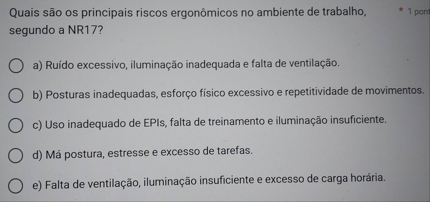 Quais são os principais riscos ergonômicos no ambiente de trabalho, * 1 pont
segundo a NR17?
a) Ruído excessivo, iluminação inadequada e falta de ventilação.
b) Posturas inadequadas, esforço físico excessivo e repetitividade de movimentos.
c) Uso inadequado de EPIs, falta de treinamento e iluminação insuficiente.
d) Má postura, estresse e excesso de tarefas.
e) Falta de ventilação, iluminação insuficiente e excesso de carga horária.