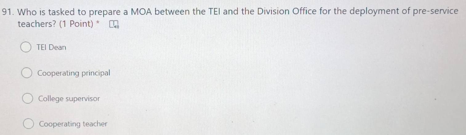 Who is tasked to prepare a MOA between the TEI and the Division Office for the deployment of pre-service
teachers? (1 Point) *
TEl Dean
Cooperating principal
College supervisor
Cooperating teacher