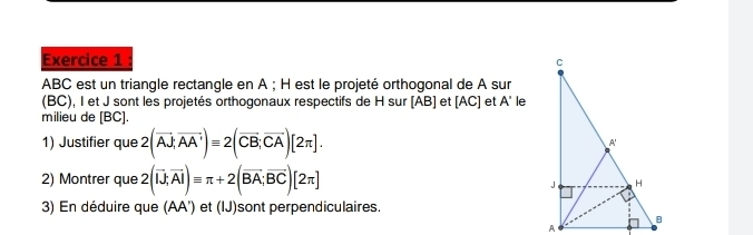 ABC est un triangle rectangle en A; H est le projeté orthogonal de A sur 
(BC), I et J sont les projetés orthogonaux respectifs de H sur [AB] et [AC] et A' le 
milieu de [ BC ]. 
1) Justifier que 2(overline AJ;overline AA')equiv 2(overline CB; overline CA)[2π ]. 
2) Montrer que 2(overline IJ;overline AI)equiv π +2(overline BA;overline BC)[2π ]
3) En déduire que (AA') et (IJ)sont perpendiculaires.