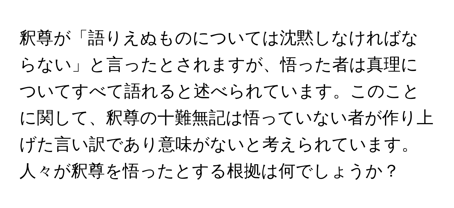 釈尊が「語りえぬものについては沈黙しなければならない」と言ったとされますが、悟った者は真理についてすべて語れると述べられています。このことに関して、釈尊の十難無記は悟っていない者が作り上げた言い訳であり意味がないと考えられています。人々が釈尊を悟ったとする根拠は何でしょうか？