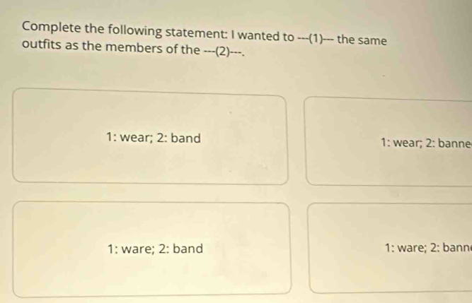 Complete the following statement: I wanted to ---(1)--- the same
outfits as the members of the ---(2)---.
1: wear; 2 : band 1: wear; 2: banne
1: ware; 2: band 1: ware; 2: bann