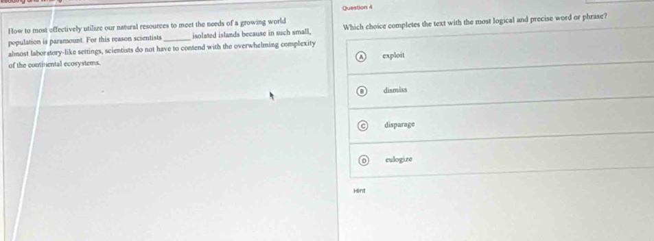 How to most effectively utilize our natural resources to meet the needs of a growing world
population is paramount. For this reason scientists _isolated islands because in such small, Which choice completes the text with the most logical and precise word or phrase?
almost laboratory-like settings, scientists do not have to contend with the overwhelming complexity
of the continental ecosystems. exploit
dismiss
disparage
culogize
Hint