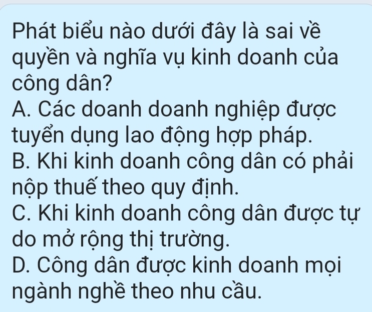 Phát biểu nào dưới đây là sai về
quyền và nghĩa vụ kinh doanh của
công dân?
A. Các doanh doanh nghiệp được
tuyển dụng lao động hợp pháp.
B. Khi kinh doanh công dân có phải
thộp thuế theo quy định.
C. Khi kinh doanh công dân được tự
do mở rộng thị trường.
D. Công dân được kinh doanh mọi
ngành nghề theo nhu cầu.