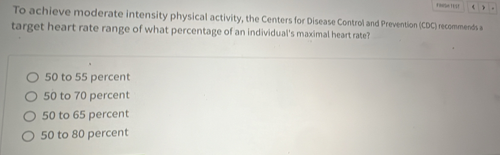 FINISH TEST  .
To achieve moderate intensity physical activity, the Centers for Disease Control and Prevention (CDC) recommends a
target heart rate range of what percentage of an individual's maximal heart rate?
50 to 55 percent
50 to 70 percent
50 to 65 percent
50 to 80 percent