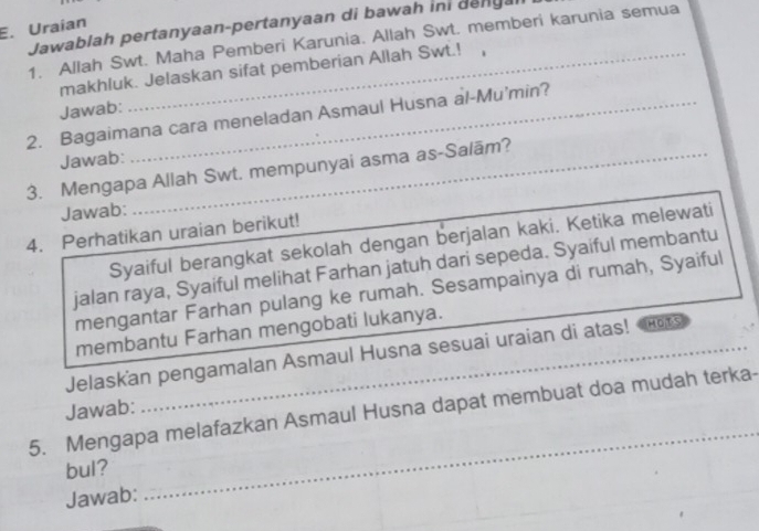 Jawablah pertanyaan-pertanyaan di bawah ini denga 
E. Uraian 
1. Allah Swt. Maha Pemberi Karunia. Allah Swt. memberi karunia semua 
makhluk. Jelaskan sifat pemberian Allah Swt.! , 
Jawab: 
2. Bagaimana cara meneladan Asmaul Husna al-Mu'min? 
Jawab: 
3. Mengapa Allah Swt. mempunyai asma as-Salām? 
Jawab: 
4. Perhatikan uraian berikut! 
Syaiful berangkat sekolah dengan berjalan kaki. Ketika melewati 
jalan raya, Syaiful melihat Farhan jatuh dari sepeda. Syaiful membantu 
mengantar Farhan pulang ke rumah. Sesampainya di rumah, Syaiful 
membantu Farhan mengobati lukanya. 
Jelaskan pengamalan Asmaul Husna sesuai uraian di atas! MOTS 
Jawab: 
5. Mengapa melafazkan Asmaul Husna dapat membuat doa mudah terka- 
bul? 
Jawab: 
_