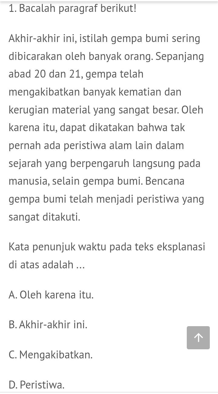 Bacalah paragraf berikut!
Akhir-akhir ini, istilah gempa bumi sering
dibicarakan oleh banyak orang. Sepanjang
abad 20 dan 21, gempa telah
mengakibatkan banyak kematian dan
kerugian material yang sangat besar. Oleh
karena itu, dapat dikatakan bahwa tak
pernah ada peristiwa alam lain dalam
sejarah yang berpengaruh langsung pada
manusia, selain gempa bumi. Bencana
gempa bumi telah menjadi peristiwa yang
sangat ditakuti.
Kata penunjuk waktu pada teks eksplanasi
di atas adalah ...
A. Oleh karena itu.
B. Akhir-akhir ini.
C. Mengakibatkan.
D. Peristiwa.