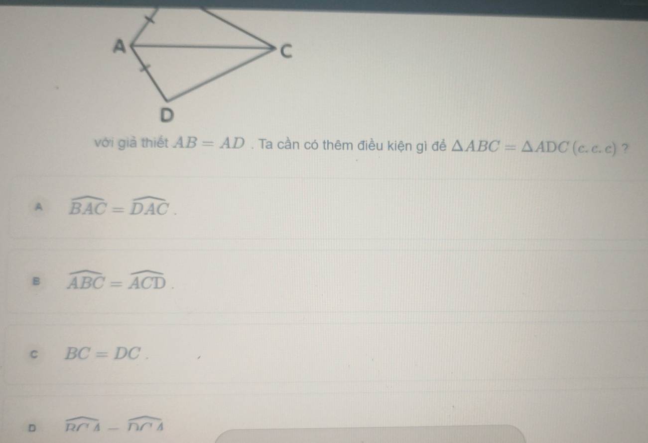 với giả thiết AB=AD. Ta cần có thêm điều kiện gì để △ ABC=△ ADC(c.c.c) ?
A widehat BAC=widehat DAC.
B widehat ABC=widehat ACD.
C BC=DC.
D widehat RCA-widehat DCA