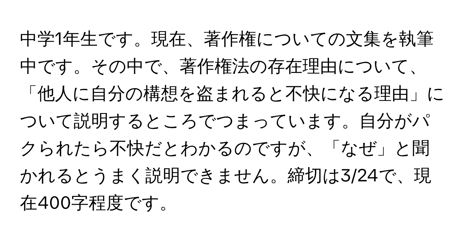 中学1年生です。現在、著作権についての文集を執筆中です。その中で、著作権法の存在理由について、「他人に自分の構想を盗まれると不快になる理由」について説明するところでつまっています。自分がパクられたら不快だとわかるのですが、「なぜ」と聞かれるとうまく説明できません。締切は3/24で、現在400字程度です。