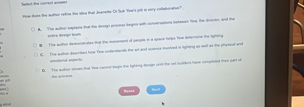 Select the correct answer
How does the author refine the idea that Jeanette Oi-Suk Yew's job is very collaborative? 
W
A. The author explains that the design process begins with conversations between Yew, the director, and the
entire design team
u
B. The author demonstrates that the movement of people in a space helps Yew determine the lighting.
w
C. The author describes how Yew understands the art and science involved in lighting as well as the physical and
emotional aspects.
Oi- D. The author shows that Yew cannot begin the lighting design until the set builders have completed their part of
nces
er job the process.
ho
ater.] Next
Reset
ou a
g what