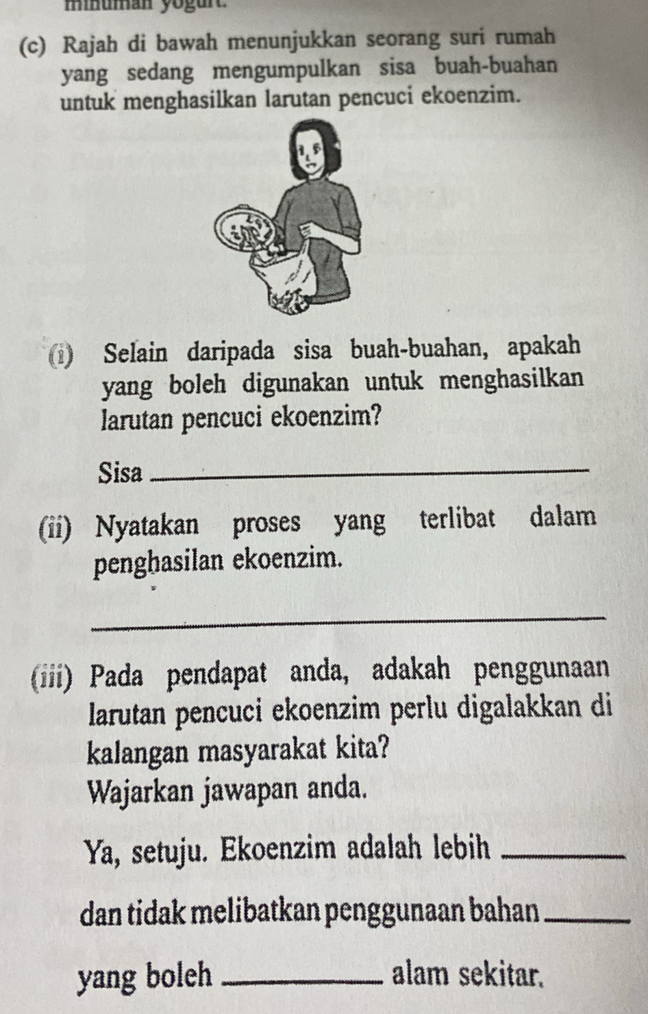 minuman yogurt. 
(c) Rajah di bawah menunjukkan seorang suri rumah 
yang sedang mengumpulkan sisa buah-buahan 
untuk menghasilkan larutan pencuci ekoenzim. 
1) Selain daripada sisa buah-buahan, apakah 
yang boleh digunakan untuk menghasilkan . 
larutan pencuci ekoenzim? 
Sisa_ 
(ii) Nyatakan proses yang terlibat dalam 
penghasilan ekoenzim. 
_ 
(iiii) Pada pendapat anda, adakah penggunaan 
larutan pencuci ekoenzim perlu digalakkan di 
kalangan masyarakat kita? 
Wajarkan jawapan anda. 
Ya, setuju. Ekoenzim adalah lebih_ 
dan tidak melibatkan penggunaan bahan_ 
yang boleh _alam sekitar.