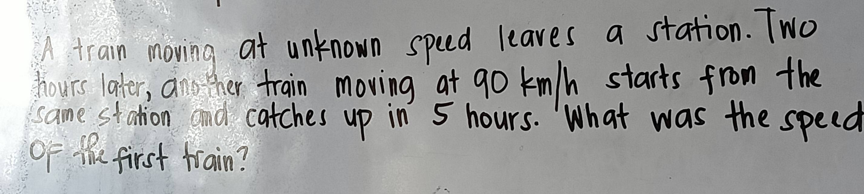 A train moving at unknown speed leaves a station. Two
hours later, ano ther train moving at go km/h starts from the 
same station and catches up in 5 hours. What was the speed 
of the first train?