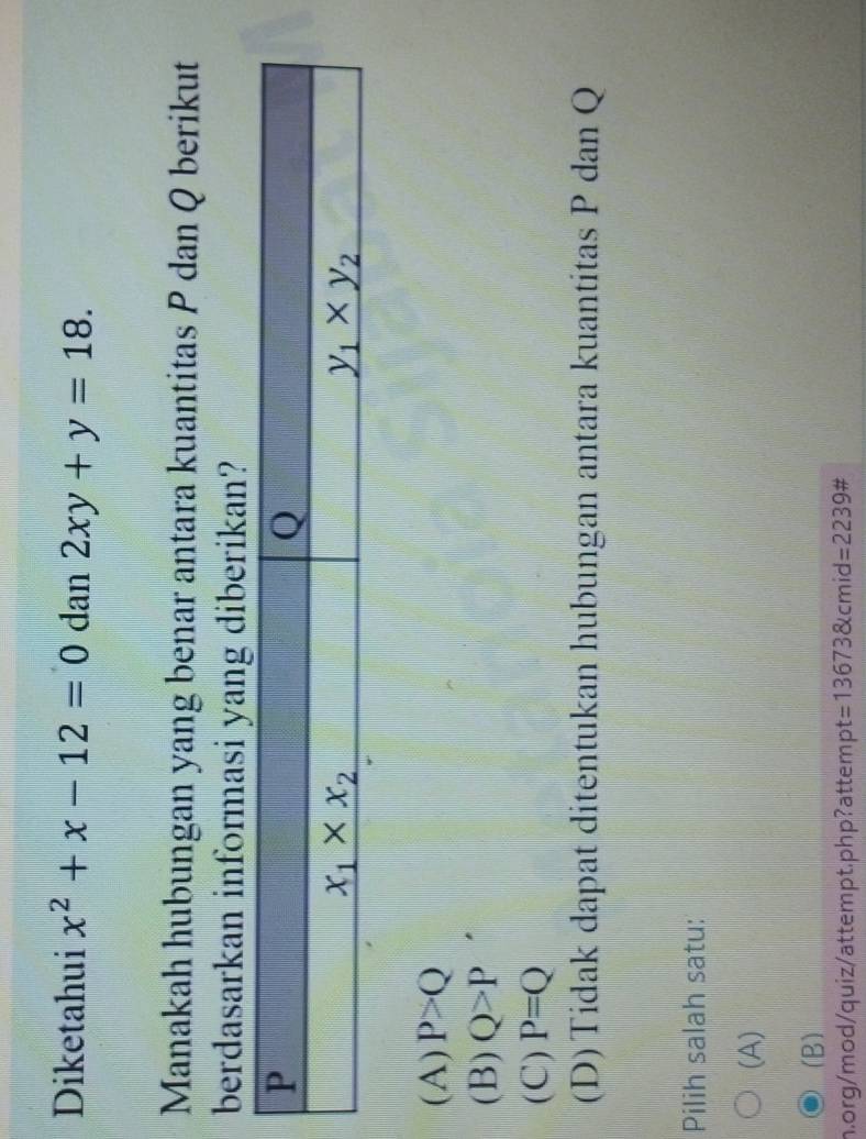 Diketahui x^2+x-12=0 dan 2xy+y=18.
Manakah hubungan yang benar antara kuantitas P dan Q berikut
berdasarkan informasi yang diberikan?
(A) P>Q
(B) Q>P
(C) P=Q
(D)Tidak dapat ditentukan hubungan antara kuantitas P dan Q
Pilih salah satu:
(A)
(B)
m.org/mod/quiz/attempt.php?attempt =136738kcmi d=2239#