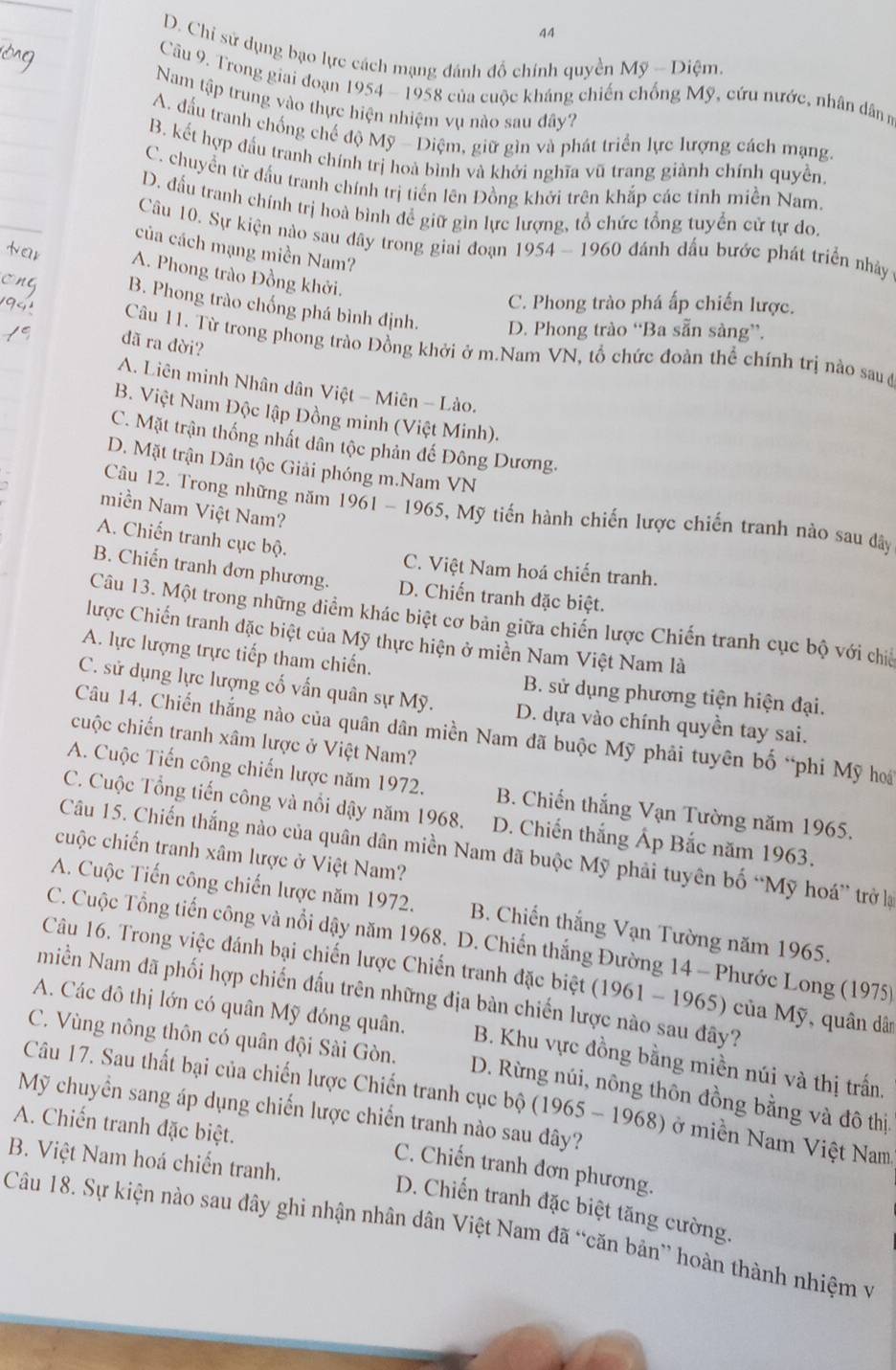 44
D. Chỉ sử dụng bạo lực cách mạng đánh đồ chính quyền Mỹ - Diệm.
Câu 9. Trong giai đoạn 1954 - 1958 của cuộc kháng chiến chống Mỹ, cứu nước, nhân dânn
Nam tập trung vào thực hiện nhiệm vụ nào sau đây?
A. đấu tranh chống chế độ Mỹ - Diệm, giữ gìn và phát triển lực lượng cách mạng.
B. kết hợp đấu tranh chính trị hoà bình và khởi nghĩa vũ trang giành chính quyền.
C. chuyển từ đấu tranh chính trị tiến lên Đồng khởi trên khắp các tỉnh miền Nam.
D. đấu tranh chính trị hoà bình để giữ gìn lực lượng, tổ chức tổng tuyển cử tự do.
Câu 10. Sự kiện nào sau đây trong giai đoạn 1954 - 1960 đánh dấu bước phát triển nhảy
của cách mạng miền Nam?
A. Phong trào Đồng khởi.
C. Phong trào phá ấp chiến lược.
B. Phong trào chống phá bình định. D. Phong trào “Ba sẵn sàng”.
đã ra đời?
Câu 11. Từ trong phong trào Đồng khởi ở m.Nam VN, tổ chức đoàn thể chính trị nào sau ở
A. Liên minh Nhân dân Việt - Miên - Lào.
B. Việt Nam Độc lập Đồng minh (Việt Minh).
C. Mặt trận thống nhất dân tộc phản đế Đông Dương.
D. Mặt trận Dân tộc Giải phóng m.Nam VN
Câu 12. Trong những năm 1961 - 1965, Mỹ tiến hành chiến lược chiến tranh nào sau đdây
miền Nam Việt Nam?
A. Chiến tranh cục bộ.
C. Việt Nam hoá chiến tranh.
B. Chiến tranh đơn phương. D. Chiến tranh đặc biệt.
Câu 13. Một trong những điểm khác biệt cơ bản giữa chiến lược Chiến tranh cục bộ với chia
lược Chiến tranh đặc biệt của Mỹ thực hiện ở miền Nam Việt Nam là
A. lực lượng trực tiếp tham chiến. B. sử dụng phương tiện hiện đại.
C. sử dụng lực lượng cố vấn quân sự Mỹ. D. dựa vào chính quyền tay sai.
Câu 14. Chiến thắng nào của quân dân miền Nam đã buộc Mỹ phải tuyên bố “phi Mỹ hoi
cuộc chiến tranh xâm lược ở Việt Nam?
A. Cuộc Tiến công chiến lược năm 1972. B. Chiến thắng Vạn Tường năm 1965,
C. Cuộc Tổng tiến công và nổi dậy năm 1968. D. Chiến thắng Ấp Bắc năm 1963.
Câu 15. Chiến thắng nào của quân dân miền Nam đã buộc Mỹ phải tuyên bố “Mỹ hoá” trở là
cuộc chiến tranh xâm lược ở Việt Nam?
A. Cuộc Tiến công chiến lược năm 1972. B. Chiến thắng Vạn Tường năm 1965.
C. Cuộc Tổng tiến công và nổi dậy năm 1968. D. Chiến thắng Đường 14 - Phước Long (1975)
Câu 16. Trong việc đánh bại chiến lược Chiến tranh đặc biệt (1961 - 1965) của Mỹ, quân dân
Nmiền Nam đã phối hợp chiến đấu trên những địa bàn chiến lược nào sau đây?
A. Các đô thị lớn có quân Mỹ đóng quân. B. Khu vực đồng bằng miền núi và thị trấn.
C. Vùng nông thôn có quân đội Sài Gòn. D. Rừng núi, nông thôn đồng bằng và đô thị.
Câu 17. Sau thất bại của chiến lược Chiến tranh cục bộ (1965 - 1968) ở miền Nam Việt Nam
Mỹ chuyển sang áp dụng chiến lược chiến tranh nào sau đây?
A. Chiến tranh đặc biệt.
B. Việt Nam hoá chiến tranh.
C. Chiến tranh đơn phương.
D. Chiến tranh đặc biệt tăng cường.
Câu 18. Sự kiện nào sau đây ghi nhận nhân dân Việt Nam đã “căn bản” hoàn thành nhiệm v