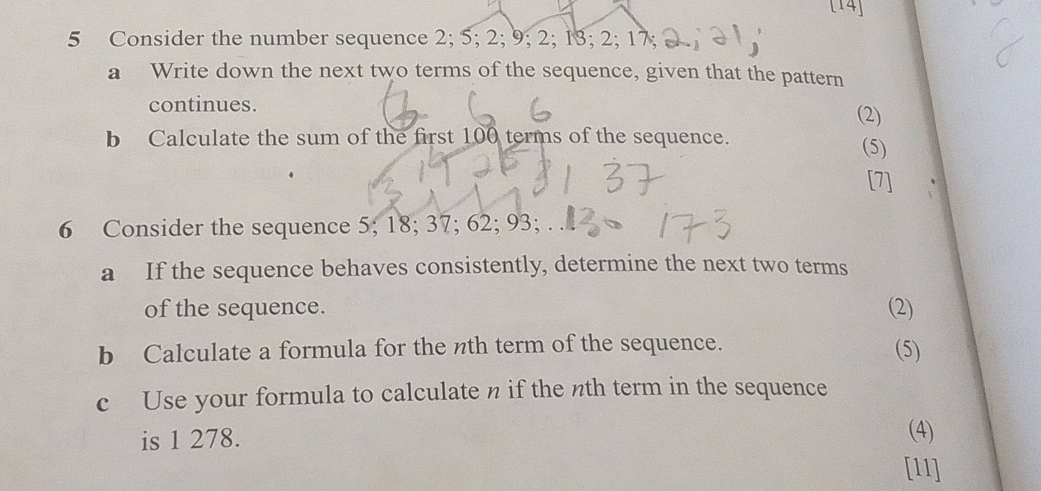 [14] 
5 Consider the number sequence 2; 5; 2; 9; 2; 13; 2; 17; 
a Write down the next two terms of the sequence, given that the pattern 
continues. 
(2) 
b Calculate the sum of the first 100 terms of the sequence. 
(5) 
[7] 
6 Consider the sequence 5; 18; 37; 62; 93; . . 
a If the sequence behaves consistently, determine the next two terms 
of the sequence. (2) 
b Calculate a formula for the nth term of the sequence. (5) 
c Use your formula to calculate n if the nth term in the sequence 
is 1 278. 
(4) 
[11]