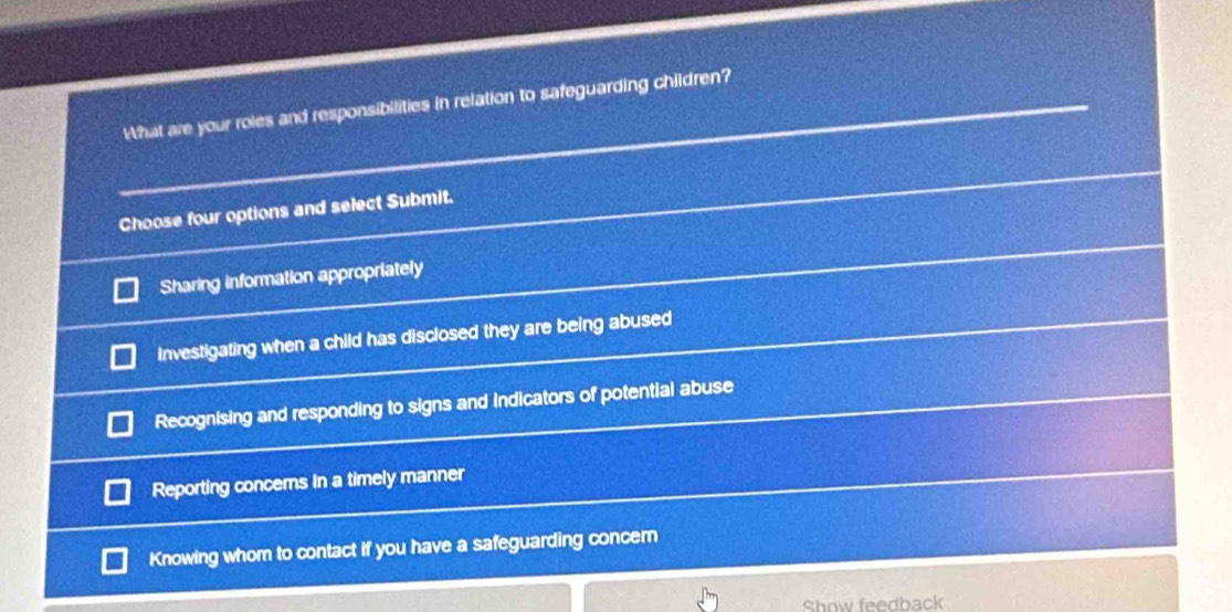 What are your roles and responsibilities in relation to safeguarding children?
Choose four options and select Submit.
Sharing information appropriately
Investigating when a child has disclosed they are being abused
Recognising and responding to signs and indicators of potential abuse
Reporting concems In a timely manner
Knowing whom to contact if you have a safeguarding concern
Show feedback