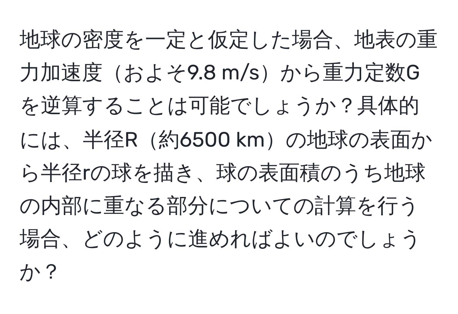 地球の密度を一定と仮定した場合、地表の重力加速度およそ9.8 m/sから重力定数Gを逆算することは可能でしょうか？具体的には、半径R約6500 kmの地球の表面から半径rの球を描き、球の表面積のうち地球の内部に重なる部分についての計算を行う場合、どのように進めればよいのでしょうか？