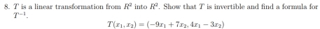 T is a linear transformation from R^2 into R^2. Show that T is invertible and find a formula for
T^(-1).
T(x_1,x_2)=(-9x_1+7x_2,4x_1-3x_2)