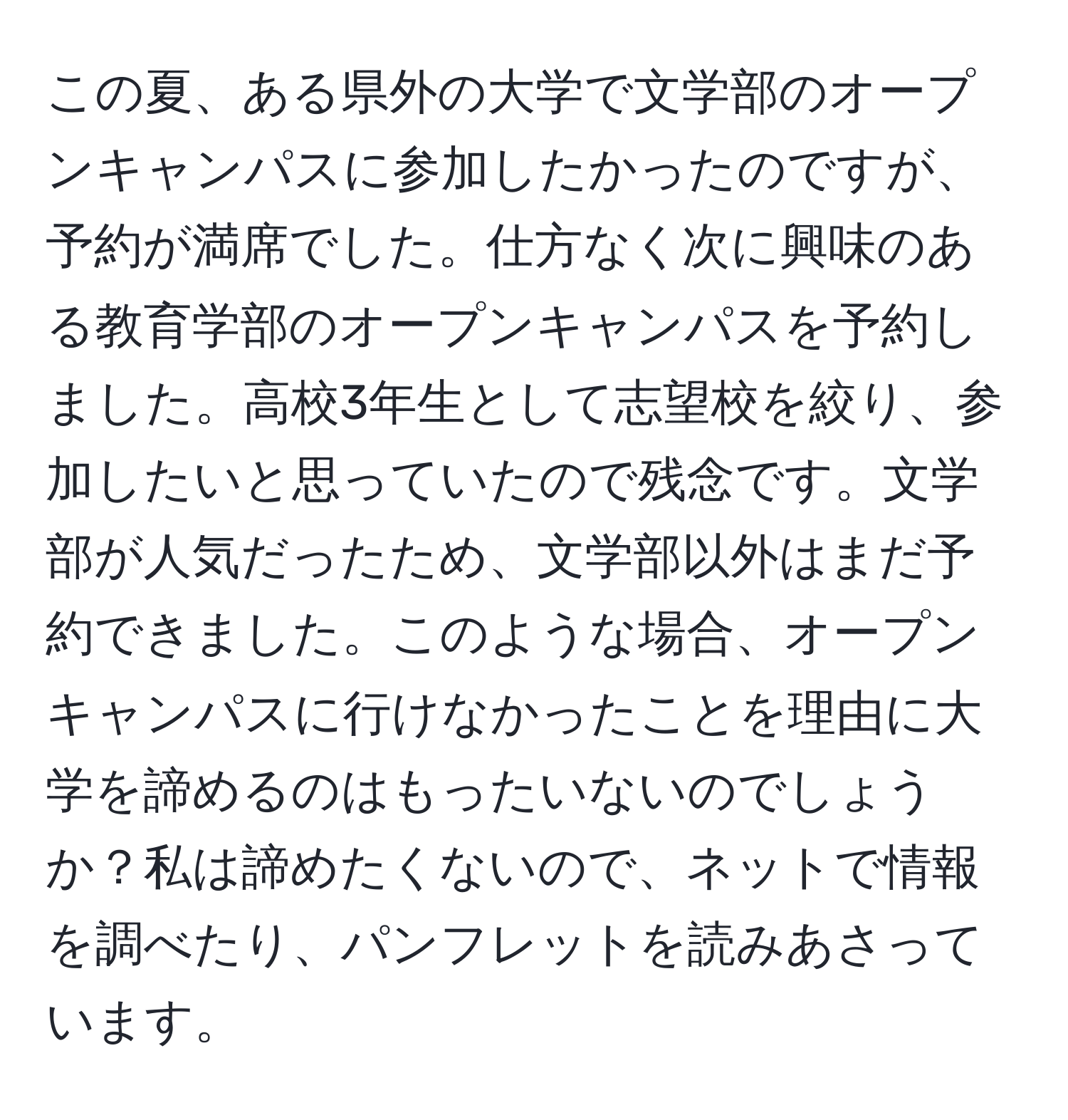 この夏、ある県外の大学で文学部のオープンキャンパスに参加したかったのですが、予約が満席でした。仕方なく次に興味のある教育学部のオープンキャンパスを予約しました。高校3年生として志望校を絞り、参加したいと思っていたので残念です。文学部が人気だったため、文学部以外はまだ予約できました。このような場合、オープンキャンパスに行けなかったことを理由に大学を諦めるのはもったいないのでしょうか？私は諦めたくないので、ネットで情報を調べたり、パンフレットを読みあさっています。