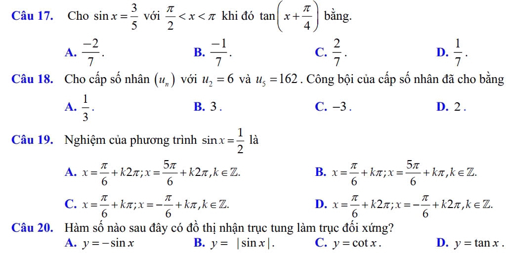 Cho sin x= 3/5  với  π /2  khi đó tan (x+ π /4 ) bằng.
A.  (-2)/7 .  (-1)/7 . C.  2/7 . D.  1/7 . 
B.
Câu 18. Cho cấp số nhân (u_n) với u_2=6 và u_5=162. Công bội của cấp số nhân đã cho bằng
A.  1/3 . B. 3. C. −3. D. 2.
Câu 19. Nghiệm của phương trình sin x= 1/2  là 1
A. x= π /6 +k2π; x= 5π /6 +k2π , k∈ Z. x= π /6 +kπ; x= 5π /6 +kπ , k∈ Z. 
B.
C. x= π /6 +kπ; x=- π /6 +kπ , k∈ Z. x= π /6 +k2π; x=- π /6 +k2π , k∈ Z. 
D.
Câu 20. Hàm số nào sau đây có đồ thị nhận trục tung làm trục đối xứng?
A. y=-sin x B. y=|sin x|. C. y=cot x. D. y=tan x.